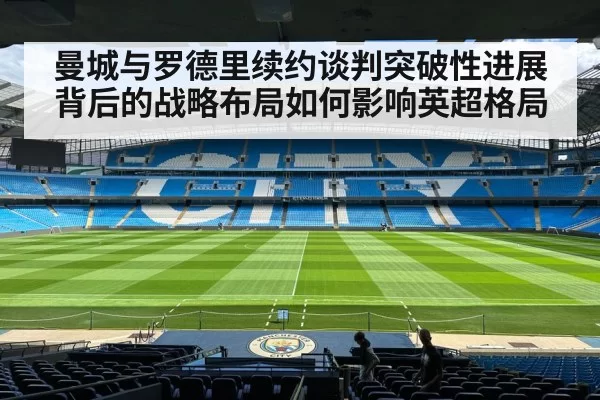 曼城与罗德里续约谈判突破性进展背后的战略布局如何影响英超格局