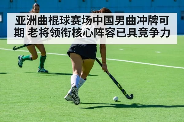 亚洲曲棍球赛场中国男曲冲牌可期 老将领衔核心阵容已具竞争力