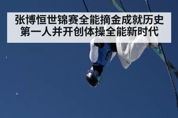 张博恒世锦赛全能摘金成就历史第一人并开创体操全能新时代